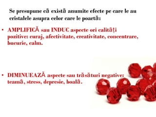 Se presupune că există anumite efecte pe care le au cristalele asupra celor care le poartă: AMPLIFIC Ă  sau INDUC aspecte  ori  calit ăţ i pozitive: curaj, afectivitate, creativitate, concentrare, bucurie, calm .   DIMINUEAZ Ă  aspecte sau tr ă s ă turi negative: team ă , stress, depresie, boal ă. 