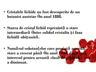 Cristalele lichide au fost descoper i te de un botanist austriac  î n anul 1888.  Starea de cristal lichid reprezint ă  o stare intermediar ă   î ntre solidul cristalin  ş i faza lichid ă  obi ş nuit ă . Num ă rul substan ţ elor care prezint ă  aceast ă  stare a crescut p â n ă   î n anul 1930 ,  dup ă  care interesul pentru aceast ă  clas ă  de substan ţ e s-a diminuat. 