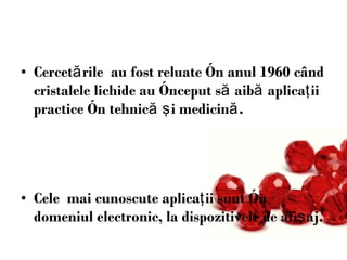 Cercet ă rile  au fost reluate  î n anul 1960 c â nd cristalele lichide au  î nceput s ă  aib ă  aplica ţ ii practice  î n tehnic ă   ş i medicin ă .  Cele  mai cunoscute aplica ţ ii sunt  î n domeniu l  electronic,   la dispozitivele de afi ş aj. 