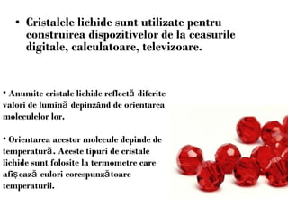 C ristale le  lichide sunt utilizate pentru construirea dispozitivelor  de  la ceasurile digitale ,  calculatoare ,  televizoare . Anumite cristale lichide reflect ă  diferite valori de lumin ă  depinz â nd de orientarea moleculelor lor. Orientarea acestor molecule depinde de temperatur ă .   Aceste tipuri de cristale lichide sunt folosite la termometre care afi ş eaz ă  culori corespunz ă toare temperaturii . 