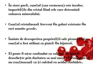 În stare pură, cuarţul (sau cremenea) este incolor, impurităţile din cristal fiind cele care determină culoarea mineralului.  Cuarţul cristalizează frecvent în goluri existente în roci numite  geode . Înainte de descoperirea proprietăţii sale piezoelectrice, cuarţul a fost utilizat ca piatră în bijuterii.  El poate fi uşor confundat cu calcitul, de care se deosebeşte prin duritatea sa mai mare şi prin faptul că nu reacţionează ca şi calcitul cu acidul clorhidric.  