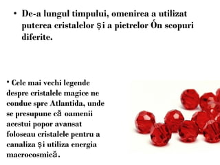 De-a  lungul  timpului, omenirea a utilizat   puterea cristalelor  ş i a pietrelor  î n scopuri diferite.  Cele mai vechi legende  despre cristale le  magice ne conduc spre Atlantida, unde se presupune c ă  oamenii acestui popor  avansat foloseau  cristalele pentru a canaliza  ş i utiliza energia macrocosmic ă . 