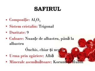 SAFIRUL Compoziţie:  Al 2 O 3 Sistem cristalin:  Trigonal Duritate:  9 Culoare:  Nuanţe de albastru, până la albastru  închis, chiar şi negru Urma prin zgâriere:  Albă Minerale asemănătoare :  Korund şi Rubin 