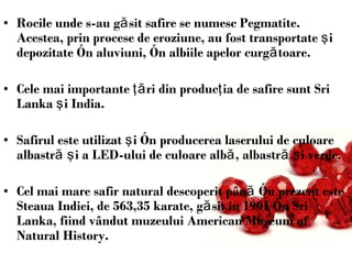 Rocile unde s-au găsit safire se numesc Pegmatite. Acestea, prin procese de eroziune, au fost transportate şi depozitate în aluviuni, în albiile apelor curgătoare.  Cele mai importante ţări din producţia de safire sunt Sri Lanka şi India.  Safirul este utilizat şi în producerea laserului de culoare albastră şi a LED-ului de culoare albă, albastră şi verde.   Cel mai mare safir natural descoperit până în prezent este Steaua Indiei, de 563,35karate, găsit in 1901 în Sri Lanka, fiind vândut muzeului American Museum of Natural History. 