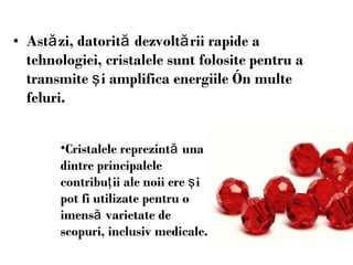 Ast ă zi, datorit ă  dezvolt ă rii rapide a tehnologiei, cristalele sunt folosite pentru a transmite  ş i amplifica energiile  î n multe feluri.  Cristalele reprezintă  una dintre principalele contribu ţ ii ale noii ere  ş i pot fi utilizat e   p entru o imens ă  varietate de scopuri, inclusiv medicale. 