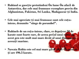 Rubinul s e gase ş te pretutindeni  î n lume  în afară de Antarctica,  dar cele mai frumoase exemplare   provin din Afghanistan, Pakistan, Sri Lanka, Madagascar  şi  India.  Cele mai apreciate  ş i mai frumoase sunt cele   ro ş u-intens, denumite &quot;sânge de porumbel&quot;.  Rubinele de un ro ş u-intens,   clare, ce depa ş esc 5 0 de   k arate sunt foarte rare, de aceea pre ţ ul unui   rubin de acest gen este mult mai mare decât al unui diamant de aceea ş i   marime. Nawata Rubin  este  cel mai mare  găsit până în prezent şi are  496.5  k arat e. 