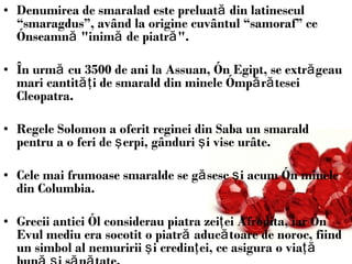 Denumirea de smaralad este preluată din latinescul “smaragdus”, având la origine cuvântul “samoraf” ce înseamnă &quot;inimă de piatră&quot;.   În urmă cu 3500 de ani la Assuan, în Egipt, se extrăgeau mari cantităţi de smarald din minele împărătesei Cleopatra. Regele Solomon a oferit reginei din Saba un smarald pentru a o feri de şerpi, gânduri şi vise urâte. Cele mai frumoase smaralde se găsesc şi acum în minele din Columbia. Grecii antici îl considerau piatra zeiţei Afrodita, iar în Evul mediu era socotit o piatră aducătoare de noroc, fiind un simbol al nemuririi şi credinţei, ce asigura o viaţă bună şi sănătate.  