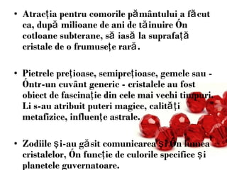 Atrac ţ ia pentru comorile p ă mântului a f ă cut ca, dup ă  milioane de ani de t ă inuire în cotloane subterane, s ă  ias ă  la suprafa ţă  cristale de o frumuse ţ e rar ă .  Pietrele pre ţ ioase, semipre ţ ioase, gemele sau - într-un cuvânt generic - cristalele au fost obiect de fascina ţ ie din cele mai vechi timpuri. Li s-au atribuit puteri magice, calit ăţ i metafizice, influen ţ e astrale . Z odiile  ş i-au g ă sit comunicarea  ş i în lumea cristalelor, în func ţ ie de culorile specifice  şi  planetele guvernatoare . 