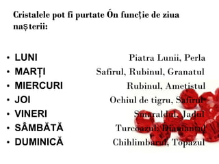 Cristalele pot fi purtate în funcţie de ziua naşterii: LUNI   Piatra Lunii, Perla MARŢI   Safirul, Rubinul, Granatul MIERCURI   Rubinul, Ametistul JOI   Ochiul de tigru, Safirul VINERI   Smaraldul, Jadul SÂMBĂTĂ   Turcoazul, Diamantul DUMINICĂ   Chihlimbarul, Topazul 