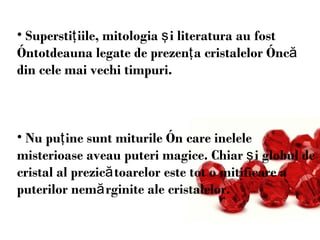 Superstiţiile, mitologia şi literatura au fost întotdeauna legate de prezenţa cristalelor încă din cele mai vechi timpuri.  Nu pu ţ ine sunt miturile în care inelele misterioase aveau puteri magice. Chiar şi globul de cristal al prezicătoarelor este tot o mitificare a puterilor nemărginite ale cristalelor.  