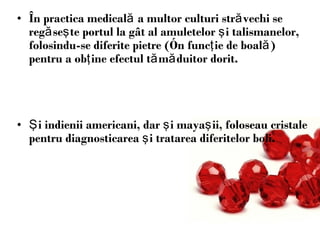 Î n practica medical ă  a multor culturi str ă vechi se reg ă se ş te portul la g â t al amuletelor  ş i talismanelor, folosindu-se diferite pietre ( î n func ţ ie de boal ă ) pentru a ob ţ ine efectul t ă m ă duitor dorit.  Ş i indienii americani , dar   ş i maya ş ii, foloseau cristale pentru diagnosticarea  ş i tratarea diferitelor boli. 