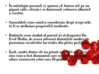 În mitologia persană se spunea că lumea stă pe un gigant safir, căruia i se datorează culoarea albastră a cerului.  Smaraldele erau candva considerate drept şerpi orbi şi li se atribuiau proprietăţi medicale.  Rubinele erau simbol al puterii şi al dragostei în Evul Mediu, de aceea adeseori domniţele medievale prezentau cavalerilor lor trofee din pietre preţioase. Însă, multe dintre ele au primit atribuţii malefice, aşa cum a fost diamantul care se spunea că poate aduce nenorociri celui care îl poartă.  