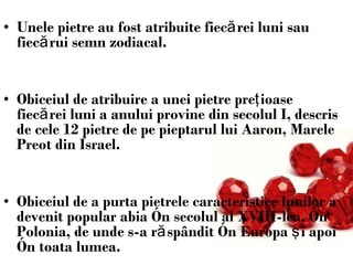 Unele pietre au fost atribuite fiecărei luni sau fiecărui semn zodiacal.  Obiceiul de atribuire a unei pietre preţioase fiecărei luni a anului provine din secolul I, descris de cele 12 pietre de pe pieptarul lui Aaron, Marele Preot din Israel. Obiceiul de a purta pietrele caracteristice lunilor a devenit popular abia în secolul al XVIII-lea, în Polonia, de unde s-a răspândit în Europa şi apoi în toata lumea.  