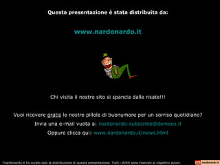 Questa presentazione è stata distribuita da: www.nardonardo.it Chi visita il nostro sito si spancia dalle risate!!! Vuoi ricevere  gratis  le nostre pillole di buonumore per un sorriso quotidiano? Invia una e-mail vuota a:  [email_address] Oppure clicca qui:  www.nardonardo.it/news.html *nardonardo.it ha curato solo la distribuzione di questa presentazione. Tutti i diritti sono riservati ai rispettivi autori. 
