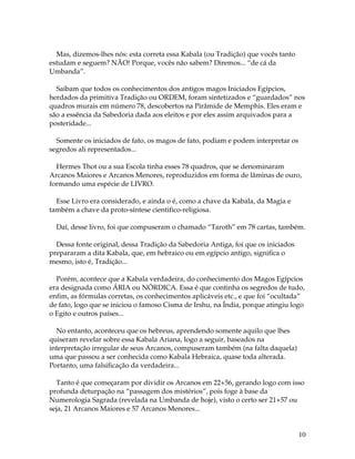 10
Mas, dizemos-lhes nós: esta correta essa Kabala (ou Tradição) que vocês tanto
estudam e seguem? NÃO! Porque, vocês não sabem? Diremos... “de cá da
Umbanda”.
Saibam que todos os conhecimentos dos antigos magos Iniciados Egípcios,
herdados da primitiva Tradição ou ORDEM, foram sintetizados e “guardados” nos
quadros murais em número 78, descobertos na Pirâmide de Memphis. Eles eram e
são a essência da Sabedoria dada aos eleitos e por eles assim arquivados para a
posteridade...
Somente os iniciados de fato, os magos de fato, podiam e podem interpretar os
segredos ali representados...
Hermes Thot ou a sua Escola tinha esses 78 quadros, que se denominaram
Arcanos Maiores e Arcanos Menores, reproduzidos em forma de lâminas de ouro,
formando uma espécie de LIVRO.
Esse Livro era considerado, e ainda o é, como a chave da Kabala, da Magia e
também a chave da proto-síntese cientifico-religiosa.
Daí, desse livro, foi que compuseram o chamado “Taroth” em 78 cartas, também.
Dessa fonte original, dessa Tradição da Sabedoria Antiga, foi que os iniciados
prepararam a dita Kabala, que, em hebraico ou em egípcio antigo, significa o
mesmo, isto é, Tradição...
Porém, acontece que a Kabala verdadeira, do conhecimento dos Magos Egípcios
era designada como ÁRIA ou NÓRDICA. Essa é que continha os segredos de tudo,
enfim, as fórmulas corretas, os conhecimentos aplicáveis etc., e que foi “ocultada”
de fato, logo que se iniciou o famoso Cisma de Irshu, na Índia, porque atingiu logo
o Egito e outros países...
No entanto, aconteceu que os hebreus, aprendendo somente aquilo que lhes
quiseram revelar sobre essa Kabala Ariana, logo a seguir, baseados na
interpretação irregular de seus Arcanos, compuseram também (na falta daquela)
uma que passou a ser conhecida como Kabala Hebraica, quase toda alterada.
Portanto, uma falsificação da verdadeira...
Tanto é que começaram por dividir os Arcanos em 22+56, gerando logo com isso
profunda deturpação na “passagem dos mistérios”, pois foge à base da
Numerologia Sagrada (revelada na Umbanda de hoje), visto o certo ser 21+57 ou
seja, 21 Arcanos Maiores e 57 Arcanos Menores...
 