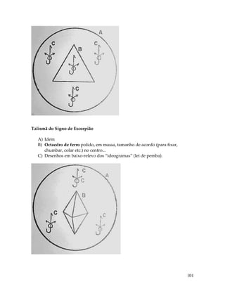 101
Talismã do Signo de Escorpião
A) Idem
B) Octaedro de ferro polido, em massa, tamanho de acordo (para fixar,
chumbar, colar etc.) no centro...
C) Desenhos em baixo-relevo dos “ideogramas” (lei de pemba).
 