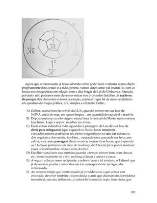105
Agora que o interessado já ficou sabendo como pode fazer o talismã como objeto
propriamente dito, tendo-o à mão, pronto, vamos dizer como vai imantá-lo, com as
forças astromagnéticas em relação com a alta Magia da Lei de Umbanda. Atenção,
portanto: não podemos nem devemos entrar nos profundos detalhes da razão ou
do porque dos elementos e dessa operação; porém é o que há de mais verdadeiro
em questões de magia prática, útil, simples e eficiente. Então...
A) Colher, numa hora favorável da LUA, quando estiver em sua fase de
NOVA, areia do mar, em águas limpas... em quantidade razoável e trazê-la.
B) Depois queimar carvão virgem numa hora favorável de Marte, nessa mesma
fase lunar. Logo a seguir, recolher as cinzas...
C) Essas coisas estando à mão, aguardar a passagem da Lua de sua fase de
cheia para minguante (que é quando o fluido lunar concentra
verdadeiramente a seiva ou seu eletro-magnetismo na raiz das coisas ou
dos vegetais e dos metais, também... operação essa que pode ser feita com
calma, visto essa passagem durar mais ou menos duas horas, que é quando
os 5 tattwas perfazem um ciclo de mudança de 2 horas) para poder misturar
esses dois elementos: cinza e areia do mar.
D) Escolher para fazer essa mistura quando o tempo estiver bom, sem chuvas
etc., e em recipiente de vidro ou louça colocar a areia e a cinza.
E) A seguir, colocar nesse recipiente, e coberto com a tal mistura, o Talismã que
já deve estar pronto e naturalmente é o correspondente ao Signo do
interessado...
F) Ao mesmo tempo que o interessado já providenciou o que acima está
ensinado, deve ter também o sumo dessa planta que chamam de dormideira
(sensitiva), em raiz, folhas etc., e colocá-lo dentro do copo, bem cheio, que
 