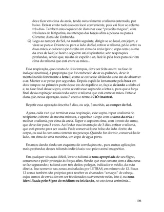 106
deve ficar em cima da areia, tendo naturalmente o talismã enterrado, por
baixo. Deixar então tudo isso em local conveniente, pois vai ficar ao relento
três dias. Também não esquecer de iluminar esse “preceito mágico”, com
três luzes de lamparina, na intenção das forças afins à pessoa ou para a
Corrente Astral de Umbanda.
G) Logo ao romper do Sol, na manhã seguinte, dirigir-se ao local, em jejum, e
virar-se para o Oriente ou para o lado do Sol, retirar o talismã, pô-lo entre as
duas mãos, e colocar o pé direito em cima da areia (por o copo com o sumo
da erva de lado) e fazer o seguinte ato respiratório: sete respirações
profundas, sendo que, no ato de expelir o ar, fazê-lo pela boca para cair em
cima do talismã que está entre as mãos...
Essa respiração, que consta de dois tempos, deve ser feita assim: na fase de
inalação (narinas), à proporção que for enchendo de ar os pulmões, deve ir
mentalizando fortemente a letra I, como se estivesse sibilando-a no ato de absorver
o ar. Manter o ar preso por segundos. Depois expeli-lo lentamente pela boca em
dois tempos: na primeira parte desse ato de expelir o ar, faça-o ciciando a sílaba ci
e, na fase final desse sopro, como se estivesse soprando a letra o, para que a força
final dessa expiração recaia toda sobre o talismã que está entre as mãos. Então é
claro que, nessa operação, usou 7 vezes o termo ICIÓ (mantra).
Repetir essa operação descrita 3 dias, ou seja, 3 manhãs, ao romper do Sol.
Agora, cada vez que terminar essa respiração, esse sopro, repor o talismã no
recipiente, coberto da mesma mistura, e apanhar o copo com o sumo da erva e
molhar o talismã, por cima da areia. Repor o copo em cima, com o resto do sumo,
que deve dar para 3 vezes. Ao findar essa imantação de 3 dias, retirar o talismã,
que está pronto para ser usado. Pode conservá-lo no bolso do lado direito do
corpo, ou usá-lo com uma corrente no pescoço. Quando for dormir, conservá-lo de
lado, em cima de uma mesinha, um copo de água perto.
Estamos dando ainda um esquema de correlações etc., para outras aplicações
mais profundas desses talismãs individuais: uso psico-astral magnético.
Em qualquer situação difícil, levar o talismã à zona apropriada de seu Signo,
concentrar e pedir proteção às forças afins. Sendo que esse contato com a dita zona
se faz segurando o talismã com três dedos: polegar, indicador e médio, da mão
direita. Isso somente nas zonas assinaladas por LETRAS, em número de 12. Essas
12 zonas também são próprias para receber os chamados “amacys” de cabeça,
cujos sumos de ervas devem ser friccionados suavemente nelas, isto é, na zona
identificada pelo Signo do médium ou iniciando, no ato dessa cerimônia...
 