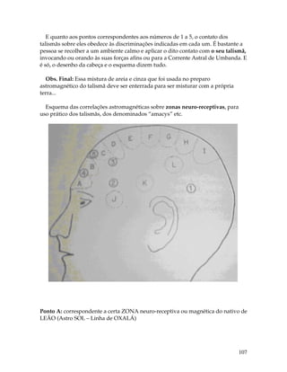 107
E quanto aos pontos correspondentes aos números de 1 a 5, o contato dos
talismãs sobre eles obedece às discriminações indicadas em cada um. É bastante a
pessoa se recolher a um ambiente calmo e aplicar o dito contato com o seu talismã,
invocando ou orando às suas forças afins ou para a Corrente Astral de Umbanda. E
é só, o desenho da cabeça e o esquema dizem tudo.
Obs. Final: Essa mistura de areia e cinza que foi usada no preparo
astromagnético do talismã deve ser enterrada para ser misturar com a própria
terra...
Esquema das correlações astromagnéticas sobre zonas neuro-receptivas, para
uso prático dos talismãs, dos denominados “amacys” etc.
Ponto A: correspondente a certa ZONA neuro-receptiva ou magnética do nativo de
LEÃO (Astro SOL – Linha de OXALÁ)
 