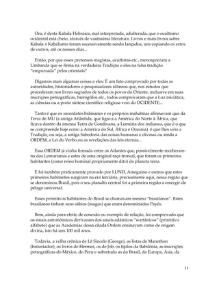 11
Ora, é desta Kabala Hebraica, mal interpretada, adulterada, que o ocultismo
ocidental está cheio, através de vastíssima literatura. Livros e mais livros sobre
Kabala x Kabalismo foram sucessivamente sendo lançados, uns copiando os erros
de outros, até os nossos dias...
Então, por que esses pretensos magistas, ocultistas etc., menosprezam a
Umbanda que se firma na verdadeira Tradição e eles na falsa tradição
“empurrada” pelos orientais?
Digamos mais algumas coisas a eles: É um fato comprovado por todas as
autoridades, historiadores e pesquisadores idôneos que, nos estudos que
procederam nos livros sagrados de todos os povos do Oriente, inclusive em suas
inscrições petrográficas, hieróglifos etc., todos comprovaram que a Luz iniciática,
as ciências ou a proto síntese científico religiosa veio do OCIDENTE...
Tanto é que os sacerdotes brâmanes e os próprios mahatmas afirmavam que da
Terra de MU (a antiga Atlântida, que ligava a América do Norte à África, que
ficava dentro da imensa Terra de Gondwana, a Lemúria dos indianos, que é o que
se compreende hoje como a América do Sul, África e Oceania) é que lhes veio a
Tradição, ou seja, a antiga Sabedoria das coisas humanas e divinas ou ainda a
ORDEM, a Lei do Verbo ou as revelações das leis eternas...
Essa ORDEM já vinha firmada entre os Atlantes que, possivelmente receberam-
na dos Lemurianos e estes de uma original raça troncal, que foram os primeiros
habitantes (como reino hominal propriamente dito) do planeta terra.
E foi também praticamente provado por LUND, Ameguino e outros que estes
primeiros habitantes surgiram na era terciária, precisamente aqui, nessa região que
se denominou Brasil, pois o seu planalto central foi a primeira região a emergir do
pélago universal.
Esses primitivos habitantes do Brasil se chamavam mesmo “brasilanos”. Estes
brasilanos tinham seus sábios (magos) que eram denominados Payés.
Bem, ainda para efeito de conexão ou exemplo de relação, foi comprovado que
os sinais astronômicos derivaram dos sinais adâmicos “wattânicos” (primitivo
alfabeto) que as Academias dessa citada Ordem ensinavam como de origem
divina, isto há uns 100 mil anos.
Todavia, a velha crônica de Lê Sincele (George), as listas de Manethon
(historiador), os livros de Hermes, os de Job, os tijolos da Babilônia, as inscrições
petrográficas do México, do Peru e sobretudo as do Brasil, da Europa, Ásia, da
 