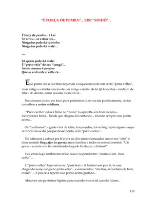 110
“É FORÇA DE PEMBA”... SIM “SINHÔ”...
É força de pemba... é Lei
Se errou... se extraviou...
Ninguém pode dá caminho
Ninguém pode dá malei...
.....
Só quem pode dá malei
É “preto-véio” de seu “congá”...
Assim mesmo é preciso
Que se endireite e volte cá...
Esse ponto nós o ouvimos (e jamais o esquecemos) de um certo “preto-velho”,
num antigo e extinto terreiro de um amigo e irmão de lei (já falecido) – médium de
fato e de direito, numa ocasião memorável...
Resumamos o caso em foco, para podermos dizer ou dar positivamente, certos
conselhos a certos médiuns...
“Preto-Velho” estava firme no “reino” (o aparelho era bom mesmo –
incorporava bem)... Desde que chegou, foi cantando... tirando sempre esse ponto
acima...
Os “cambonos” – gente viva de idéia, traquejados, foram logo após algum tempo
certificarem-se do porque desse ponto, com “preto-velho”...
Ele balançou a cabeça pra lá e pra cá, deu umas fumaçadas com o seu “pito” e
disse usando linguajar de guerra, mais familiar a todos os entendimentos: “Uai
gente – suncês nun tão alembrado daquele fio daqui, o fulano?”
Eles então logo lembraram desse caso e responderam: “estamos sim, meu
velho”...
E “preto-velho” logo retrucou: “pois bem – zi fulano vem pur ai, ta case
chegando nesse congá de preto-véio”... e acrescentou: “óia fios, arrecebam ele bem,
oviro?” ... E pôs-se a repetir esse ponto acima grafado...
Abramos um parêntese ligeiro, para recordarmos o tal caso de fulano...
 