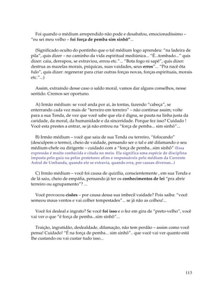 113
Foi quando o médium arrependido não pode e desabafou, emocionadíssimo –
“eu sei meu velho – foi força de pemba sim sinhô”...
(Significado oculto do pontinho que o tal médium logo aprendeu: “na ladeira de
pila”, quis dizer – no caminho da vida espiritual mediúnica... “É...tombado...” quis
dizer: caiu, derrapou, se extraviou, errou etc.”... “Bota fogo ni sapê”, quis dizer:
destrua as mazelas morais, psíquicas, suas vaidades, seus erros”... “Pra nacê ôta
fulo”, quis dizer: regenerar para criar outras forças novas, forças espirituais, morais
etc.”...)
Assim, extraindo desse caso o saldo moral, vamos dar alguns conselhos, nesse
sentido. Cremos ser oportuno.
A) Irmão médium: se você anda por ai, às tontas, fazendo “cabeça”, se
enterrando cada vez mais de “terreiro em terreiro” – não continue assim; volte
para a sua Tenda, de vez que você sabe que ela é digna, se pauta na linha justa da
caridade, da moral, da humanidade e da sinceridade. Porque fez isso? Cuidado !
Você esta prestes a entrar, se já não entrou na “força de pemba... sim sinhô”...
B) Irmão médium – você que saiu de sua Tenda ou terreiro, “fofocando”
(desculpem o termo), cheio de vaidade, pensando ser o tal e até difamando o seu
médium-chefe ou dirigente – cuidado com a “força de pemba...sim sinhô” (Essa
expressão é muito conhecida e citada no meio. Ela significa uma espécie de disciplina
imposta pelo guia ou pelos protetores afins e responsáveis pelo médium da Corrente
Astral de Umbanda, quando ele se extravia, quando erra, por causas diversas...)
C) Irmão médium – você foi causa de quizília, conscientemente , em sua Tenda e
de lá saiu, cheio de empáfia, pensando já ter os conhecimentos de lei “pra abrir
terreiro ou agrupamento”? ...
Você provocou cisões – por causa dessa sua imbecil vaidade? Pois saiba: “você
semeou maus ventos e vai colher tempestades”... se já não as colheu!...
Você foi desleal e ingrato? Se você foi isso e o fez em gira de “preto-velho”, você
vai ver o que “é força de pemba...sim sinhô”...
Traição, ingratidão, deslealdade, difamação, não tem perdão – assim como você
pensa! Cuidado! “É na força de pemba... sim sinhô”.. que você vai ver quanto está
lhe custando ou vai custar tudo isso...
 