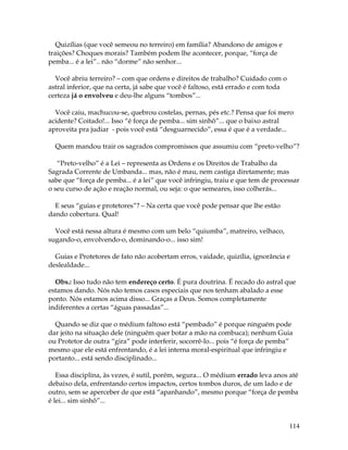 114
Quizílias (que você semeou no terreiro) em família? Abandono de amigos e
traições? Choques morais? Também podem lhe acontecer, porque, “força de
pemba... é a lei”.. não “dorme” não senhor...
Você abriu terreiro? – com que ordens e direitos de trabalho? Cuidado com o
astral inferior, que na certa, já sabe que você é faltoso, está errado e com toda
certeza já o envolveu e deu-lhe alguns “tombos”...
Você caiu, machucou-se, quebrou costelas, pernas, pés etc.? Pensa que foi mero
acidente? Coitado!... Isso “é força de pemba... sim sinhô”... que o baixo astral
aproveita pra judiar - pois você está “desguarnecido”, essa é que é a verdade...
Quem mandou trair os sagrados compromissos que assumiu com “preto-velho”?
“Preto-velho” é a Lei – representa as Ordens e os Direitos de Trabalho da
Sagrada Corrente de Umbanda... mas, não é mau, nem castiga diretamente; mas
sabe que “força de pemba... é a lei” que você infringiu, traiu e que tem de processar
o seu curso de ação e reação normal, ou seja: o que semeares, isso colherás...
E seus “guias e protetores”? – Na certa que você pode pensar que lhe estão
dando cobertura. Qual!
Você está nessa altura é mesmo com um belo “quiumba”, matreiro, velhaco,
sugando-o, envolvendo-o, dominando-o... isso sim!
Guias e Protetores de fato não acobertam erros, vaidade, quizília, ignorância e
deslealdade...
Obs.: Isso tudo não tem endereço certo. É pura doutrina. É recado do astral que
estamos dando. Nós não temos casos especiais que nos tenham abalado a esse
ponto. Nós estamos acima disso... Graças a Deus. Somos completamente
indiferentes a certas “águas passadas”...
Quando se diz que o médium faltoso está “pembado” é porque ninguém pode
dar jeito na situação dele (ninguém quer botar a mão na combuca); nenhum Guia
ou Protetor de outra “gira” pode interferir, socorrê-lo... pois “é força de pemba”
mesmo que ele está enfrentando, é a lei interna moral-espiritual que infringiu e
portanto... está sendo disciplinado...
Essa disciplina, às vezes, é sutil, porém, segura... O médium errado leva anos até
debaixo dela, enfrentando certos impactos, certos tombos duros, de um lado e de
outro, sem se aperceber de que está “apanhando”, mesmo porque “força de pemba
é lei... sim sinhô”...
 