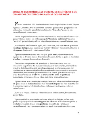 116
SOBRE AS ENCRUZILHADAS DE RUAS, OS CIMITÉRIOS E OS
CHAMADOS CRUZEIROS DAS ALMAS DOS MESMOS
Revela lamentável falta de entendimento ou total ignorância das mais simples
regras da Corrente Astral de Umbanda, a criatura que se diz ou que pretende ser
umbandista praticante, quando faz os chamados “despachos” para exu nas
encruzilhadas de nossas ruas...
Muitos ao procederem assim, ou têm consciência do mal que estão fazendo – do
que duvidamos muito – ou estão cegos pelo “fanatismo tradicional” de certos
“terreiros” que os induzem a levar oferendas para exu nas encruzilhadas de ruas.
Já o dissemos e reafirmamos agora, alto e bom som, que Exus de Lei, guardiões
ou cabeças de legião, não fazem o seu “habitat vibratório” nesses ambientes, isto é,
não operam diretamente nessas encruzilhadas.
É preciso lembrarmos mais uma vez que, quem opera, quem infesta esses
lugares, são as diversas classes de espíritos atrasados, dentro os quais os chamados
kiumbas – esses grandes marginais do astral...
É necessário sempre se ter em mente que as encruzilhadas de ruas são
verdadeiros sugadouros das mais diversas ondas de pensamentos, mormente as
negativas de toda espécie, pois que são pontos onde as criaturas passam por
caminho que se cruzam, criando e alimentando assim um constante cruzamento
vibratório de pensamentos que se repelem ou se atraem, por afinidades, e por
causa disso mesmo são escolhidas as encruzilhadas como os pontos de
concentração preferidos pelo que há de mais baixo no astral inferior...
E para darmos mais um simples exemplo de relação, é bastante lembrarmos que
em quase todas as encruzilhadas de ruas existem botequins nas suas esquinas, isto
é, casas onde ingerem bebidas alcoólicas, embriagam-se, brigam e proferem
palavrões etc...
Já por aí se vê que a formação vibratória desses ambientes tem, forçosamente,
que ser baixa.
Espíritos viciados, perturbados, odientos, vingativos, brigões, enfim, tudo
quanto se pode qualificar como marginais do astral dos mais inferiores planos e
condições, procuram ávidos esses pontos de concentração – chamados
encruzilhadas de ruas – para vampirizar, perseguir e saciar desejos, bem como
 
