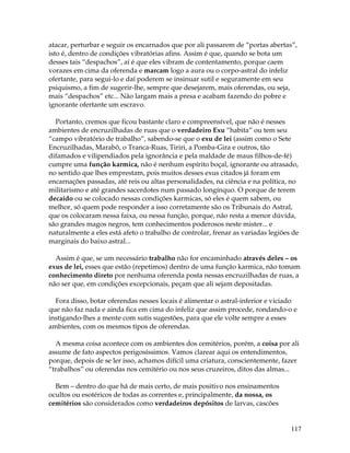 117
atacar, perturbar e seguir os encarnados que por ali passarem de “portas abertas”,
isto é, dentro de condições vibratórias afins. Assim é que, quando se bota um
desses tais “despachos”, aí é que eles vibram de contentamento, porque caem
vorazes em cima da oferenda e marcam logo a aura ou o corpo-astral do infeliz
ofertante, para segui-lo e daí poderem se insinuar sutil e seguramente em seu
psiquismo, a fim de sugerir-lhe, sempre que desejarem, mais oferendas, ou seja,
mais “despachos” etc... Não largam mais a presa e acabam fazendo do pobre e
ignorante ofertante um escravo.
Portanto, cremos que ficou bastante claro e compreensível, que não é nesses
ambientes de encruzilhadas de ruas que o verdadeiro Exu “habita” ou tem seu
“campo vibratório de trabalho”, sabendo-se que o exu de lei (assim como o Sete
Encruzilhadas, Marabô, o Tranca-Ruas, Tiriri, a Pomba-Gira e outros, tão
difamados e vilipendiados pela ignorância e pela maldade de maus filhos-de-fé)
cumpre uma função karmica, não é nenhum espírito boçal, ignorante ou atrasado,
no sentido que lhes emprestam, pois muitos desses exus citados já foram em
encarnações passadas, até reis ou altas personalidades, na ciência e na política, no
militarismo e até grandes sacerdotes num passado longínquo. O porque de terem
decaído ou se colocado nessas condições karmicas, só eles é quem sabem, ou
melhor, só quem pode responder a isso corretamente são os Tribunais do Astral,
que os colocaram nessa faixa, ou nessa função, porque, não resta a menor dúvida,
são grandes magos negros, tem conhecimentos poderosos neste mister... e
naturalmente a eles está afeto o trabalho de controlar, frenar as variadas legiões de
marginais do baixo astral...
Assim é que, se um necessário trabalho não for encaminhado através deles – os
exus de lei, esses que estão (repetimos) dentro de uma função karmica, não tomam
conhecimento direto por nenhuma oferenda posta nessas encruzilhadas de ruas, a
não ser que, em condições excepcionais, peçam que ali sejam depositadas.
Fora disso, botar oferendas nesses locais é alimentar o astral-inferior e viciado
que não faz nada e ainda fica em cima do infeliz que assim procede, rondando-o e
instigando-lhes a mente com sutis sugestões, para que ele volte sempre a esses
ambientes, com os mesmos tipos de oferendas.
A mesma coisa acontece com os ambientes dos cemitérios, porém, a coisa por ali
assume de fato aspectos perigosíssimos. Vamos clarear aqui os entendimentos,
porque, depois de se ler isso, achamos difícil uma criatura, conscientemente, fazer
“trabalhos” ou oferendas nos cemitério ou nos seus cruzeiros, ditos das almas...
Bem – dentro do que há de mais certo, de mais positivo nos ensinamentos
ocultos ou esotéricos de todas as correntes e, principalmente, da nossa, os
cemitérios são considerados como verdadeiros depósitos de larvas, cascões
 