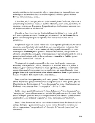 118
astrais, matérias em decomposição, odores e gases internos, formando tudo isso
uma espécie de ambiente astral altamente negativo e afim ao que há de mais
trevoso no baixo mundo astral...
Além disso, são locais que, pela sua própria condição ou finalidade, absorvem e
concentram pensamentos ou ondas mentais inferiores, assim como, de tristeza, de
saudade e prantos, de desespero e de agonias várias, dos humanos seres que para
ali ocorrem em visita a “seus mortos”.
Ora, não só é do conhecimento dos iniciados umbandistas, bem como o é de
todos os magistas e ocultistas de fato, que, pelos cemitérios, habitam ou fazem
pouso três classes principais de espíritos, duas das quais das mais baixas
condições...
No primeiro lugar (ou classe) vamos citar a dos espíritos perturbados por várias
causas e que, pela natural inferioridade de seus entendimentos, costumam ficar
assim como que “presos” a seus cascões astrais (que podemos considerar como
uma espécie de emanação do que resta de seus corpos físicos, aos quais eles se
aferram, alimentando assim, pelas ondas repetidas de pensamentos emitidos com a
persistência deles junto ao local das sepulturas, a consistência fluídica que dá
formação a esses citados “cascões”...)
Nessas condições, podemos considerá-los como (no linguajar comum aos
terreiros) “almas penadas”, aflitas, desesperadas, suicidas, homicidas, enfim, a
todos que, por violentas perturbações psico-espirituais, ainda não se libertaram
dessas ditas condições e permanecem nesses locais... até serem libertados pelos
grupos de socorro especializados nesse mister no mundo astral ou pelos nossos
Guias e Protetores da Corrente Astral de Umbanda...
Esses espíritos vivem penando por ali e são “presas” fáceis nas mãos de outra
classe de espíritos que costumam conduzi-los para todos os fins e que na gíria de
Quimbanda são denominados de “rabos de encruza” ou como nós chamamos na
Umbanda propriamente dita – “exus-pagãos”... do 1o e 2o ciclos.
Então, vamos qualificá-los como a 2a classe. Sobre esses “rabos de encruza” ou
“exus-pagãos”, vamos falar com certo cuidado. Não podemos nem devemos “abrir
muito o campo” para que disso não se aproveitem nossos irmãos “quimbandeiros
encarnados”... que andam à “espreita” de como penetrar nesse “mistério”...
Esses “rabos de encruza” são os verdadeiros intermediários dos Exus de Lei – os
cabeças de legião – para esse meio, isto é, para o meio dos outros espíritos que
vivem e agem nesse “campo vibratório” chamado de “morada dos mortos” ou
cemitérios...
 