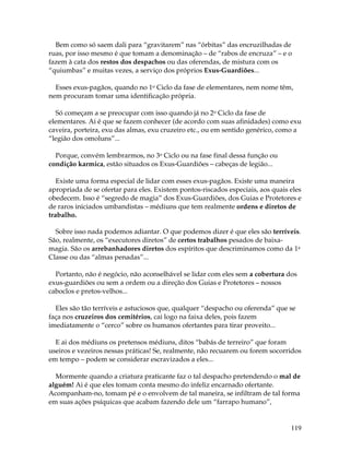 119
Bem como só saem dali para “gravitarem” nas “órbitas” das encruzilhadas de
ruas, por isso mesmo é que tomam a denominação – de “rabos de encruza” – e o
fazem à cata dos restos dos despachos ou das oferendas, de mistura com os
“quiumbas” e muitas vezes, a serviço dos próprios Exus-Guardiões...
Esses exus-pagãos, quando no 1o Ciclo da fase de elementares, nem nome têm,
nem procuram tomar uma identificação própria.
Só começam a se preocupar com isso quando já no 2o Ciclo da fase de
elementares. Ai é que se fazem conhecer (de acordo com suas afinidades) como exu
caveira, porteira, exu das almas, exu cruzeiro etc., ou em sentido genérico, como a
“legião dos omoluns”...
Porque, convém lembrarmos, no 3o Ciclo ou na fase final dessa função ou
condição karmica, estão situados os Exus-Guardiões – cabeças de legião...
Existe uma forma especial de lidar com esses exus-pagãos. Existe uma maneira
apropriada de se ofertar para eles. Existem pontos-riscados especiais, aos quais eles
obedecem. Isso é “segredo de magia” dos Exus-Guardiões, dos Guias e Protetores e
de raros iniciados umbandistas – médiuns que tem realmente ordens e diretos de
trabalho.
Sobre isso nada podemos adiantar. O que podemos dizer é que eles são terríveis.
São, realmente, os “executores diretos” de certos trabalhos pesados de baixa-
magia. São os arrebanhadores diretos dos espíritos que descriminamos como da 1a
Classe ou das “almas penadas”...
Portanto, não é negócio, não aconselhável se lidar com eles sem a cobertura dos
exus-guardiões ou sem a ordem ou a direção dos Guias e Protetores – nossos
caboclos e pretos-velhos...
Eles são tão terríveis e astuciosos que, qualquer “despacho ou oferenda” que se
faça nos cruzeiros dos cemitérios, cai logo na faixa deles, pois fazem
imediatamente o “cerco” sobre os humanos ofertantes para tirar proveito...
E ai dos médiuns os pretensos médiuns, ditos “babás de terreiro” que foram
useiros e vezeiros nessas práticas! Se, realmente, não recuarem ou forem socorridos
em tempo – podem se considerar escravizados a eles...
Mormente quando a criatura praticante faz o tal despacho pretendendo o mal de
alguém! Ai é que eles tomam conta mesmo do infeliz encarnado ofertante.
Acompanham-no, tomam pé e o envolvem de tal maneira, se infiltram de tal forma
em suas ações psíquicas que acabam fazendo dele um “farrapo humano”,
 