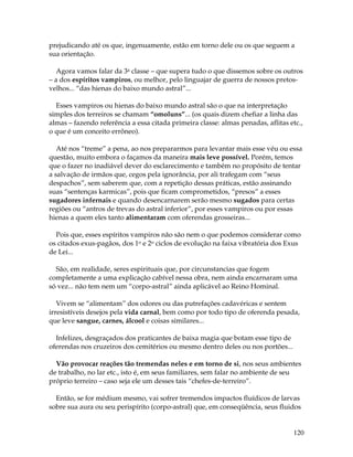 120
prejudicando até os que, ingenuamente, estão em torno dele ou os que seguem a
sua orientação.
Agora vamos falar da 3a classe – que supera tudo o que dissemos sobre os outros
– a dos espíritos vampiros, ou melhor, pelo linguajar de guerra de nossos pretos-
velhos... “das hienas do baixo mundo astral”...
Esses vampiros ou hienas do baixo mundo astral são o que na interpretação
simples dos terreiros se chamam “omoluns”... (os quais dizem chefiar a linha das
almas – fazendo referência a essa citada primeira classe: almas penadas, aflitas etc.,
o que é um conceito errôneo).
Até nos “treme” a pena, ao nos prepararmos para levantar mais esse véu ou essa
questão, muito embora o façamos da maneira mais leve possível. Porém, temos
que o fazer no inadiável dever do esclarecimento e também no propósito de tentar
a salvação de irmãos que, cegos pela ignorância, por ali trafegam com “seus
despachos”, sem saberem que, com a repetição dessas práticas, estão assinando
suas “sentenças karmicas”, pois que ficam comprometidos, “presos” a esses
sugadores infernais e quando desencarnarem serão mesmo sugados para certas
regiões ou “antros de trevas do astral inferior”, por esses vampiros ou por essas
hienas a quem eles tanto alimentaram com oferendas grosseiras...
Pois que, esses espíritos vampiros não são nem o que podemos considerar como
os citados exus-pagãos, dos 1o e 2o ciclos de evolução na faixa vibratória dos Exus
de Lei...
São, em realidade, seres espirituais que, por circunstancias que fogem
completamente a uma explicação cabível nessa obra, nem ainda encarnaram uma
só vez... não tem nem um “corpo-astral” ainda aplicável ao Reino Hominal.
Vivem se “alimentam” dos odores ou das putrefações cadavéricas e sentem
irresistíveis desejos pela vida carnal, bem como por todo tipo de oferenda pesada,
que leve sangue, carnes, álcool e coisas similares...
Infelizes, desgraçados dos praticantes de baixa magia que botam esse tipo de
oferendas nos cruzeiros dos cemitérios ou mesmo dentro deles ou nos portões...
Vão provocar reações tão tremendas neles e em torno de si, nos seus ambientes
de trabalho, no lar etc., isto é, em seus familiares, sem falar no ambiente de seu
próprio terreiro – caso seja ele um desses tais “chefes-de-terreiro”.
Então, se for médium mesmo, vai sofrer tremendos impactos fluídicos de larvas
sobre sua aura ou seu perispírito (corpo-astral) que, em conseqüência, seus fluidos
 