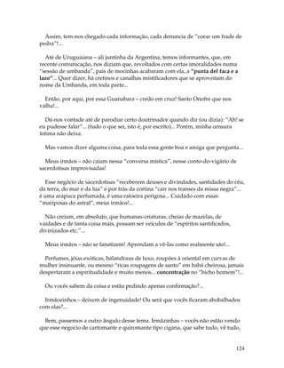 124
Assim, tem-nos chegado cada informação, cada denuncia de “corar um frade de
pedra”!...
Até de Uruguaiana – ali juntinha da Argentina, temos informantes, que, em
recente comunicação, nos diziam que, revoltados com certas imoralidades numa
“sessão de umbanda”, pais de mocinhas acabaram com ela, a “punta del faca e a
lazo”... Quer dizer, há cretinos e canalhas mistificadores que se aproveitam do
nome da Umbanda, em toda parte...
Então, por aqui, por essa Guanabara – credo em cruz! Santo Onofre que nos
valha!...
Dá-nos vontade até de parodiar certo doutrinador quando diz (ou dizia): “Ah! se
eu pudesse falar”... (tudo o que sei, isto é, por escrito)... Porém, minha censura
íntima não deixa.
Mas vamos dizer alguma coisa, para toda essa gente boa e amiga que pergunta...
Meus irmãos – não caiam nessa “conversa mística”, nesse conto-do-vigário de
sacerdotisas improvisadas!
Esse negócio de sacerdotisas “receberem deuses e divindades, santidades do céu,
da terra, do mar e da lua” e por trás da cortina “cair nos transes da missa negra”...
é uma arapuca perfumada, é uma ratoeira perigosa... Cuidado com essas
“mariposas do astral”, meus irmãos!...
Não creiam, em absoluto, que humanas-criaturas, cheias de mazelas, de
vaidades e de tanta coisa mais, possam ser veículos de “espíritos santificados,
divinizados etc.”...
Meus irmãos – não se fanatizem! Aprendam a vê-las como realmente são!...
Perfumes, jóias exóticas, balandraus de luxo, roupões à oriental em curvas de
mulher insinuante, ou mesmo “ricas roupagens de santo” em babá cheirosa, jamais
despertaram a espiritualidade e muito menos... concentração no “bicho homem”!...
Ou vocês sabem da coisa e estão pedindo apenas confirmação?...
Irmãozinhos – deixem de ingenuidade! Ou será que vocês ficaram abobalhados
com elas?...
Bem, passemos a outro ângulo desse tema. Irmãzinhas – vocês não estão vendo
que esse negocio de cartomante e quiromante tipo cigana, que sabe tudo, vê tudo,
 
