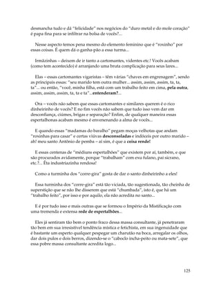 125
desmancha tudo e dá “felicidade” nos negócios do “duro metal e do mole coração”
é papa fina para se infiltrar na bolsa de vocês?...
Nesse aspecto temos pena mesmo do elemento feminino que é “roxinho” por
essas coisas. É quem dá o ganha-pão a essa turma...
Irmãzinhas – deixem de ir tanto a cartomantes, videntes etc.! Vocês acabam
(como tem acontecido) é arranjando uma bruta complicação para seus lares...
Elas – essas cartomantes vigaristas – têm várias “chaves em engrenagem”, sendo
as principais essas: “seu marido tem outra mulher... assim, assim, assim, ta, ta,
ta”... ou então, “você, minha filha, está com um trabalho feito em cima, pela outra,
assim, assim, assim, ta, ta e ta”...entenderam?...
Ora – vocês não sabem que essas cartomantes e similares querem é o rico
dinheirinho de vocês? E no fim vocês não sabem que tudo isso vem dar em
desconfiança, ciúmes, brigas e separação? Enfim, de qualquer maneira essas
espertalhonas acabam mesmo é envenenando a alma de vocês...
E quando essas “madamas do baralho” pegam moças velhotas que andam
“roxinhas para casar” e certas viúvas desconsoladas e indóceis por outro marido –
ah! meu santo Antônio de pemba – aí sim, é que a coisa rende!
E essas centenas de “médiuns espertalhões” que existem por aí, também, e que
são procurados avidamente, porque “trabalham” com exu fulano, pai sicrano,
etc.?... Êta industriazinha rendosa!
Como a turminha dos “corre-gira” gosta de dar o santo dinheirinho a eles!
Essa turminha dos “corre-gira” está tão viciada, tão sugestionada, tão cheinha de
superstição que se não lhe disserem que está “chumbada”, isto é, que há um
“trabalho feito”, por isso e por aquilo, ela não acredita no santo...
E é por tudo isso e mais outras que se formou o Império da Mistificação com
uma tremenda e extensa rede de espertalhões...
Eles já sentiram tão bem o ponto fraco dessa massa consultante, já penetraram
tão bem em sua irresistível tendência mística e fetichista, em sua ingenuidade que
é bastante um esperto qualquer pespegar um charutão na boca, arregalar os olhos,
dar dois pulos e dois berros, dizendo-se o “caboclo incha-peito ou mata-sete”, que
essa pobre massa consultante acredita logo...
 