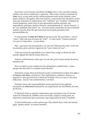 126
Isso fazem com tal massa consultante de baixo, isto é, com o povinho simples,
crédulo, sem alcance intelectual e espiritual... Mas existe a massa consultante de
cima, isto é, os que estão social e intelectualmente muito acima daquela, como
sejam, médicos, advogados, altos funcionários, comerciantes bem situados e outros
mais que costumam se impressionar com “médiuns” que “recebem” entidades de
nomes pomposos, assim como se que apresentam mestres orientais, reis,
imperadores, príncipes, médicos famosos e principalmente de “deuses lunares”, e
de “sua santidade mãe fulana” etc... Pra essa massa consultante de cima é bastante
enfeitar o pavão, dizer-lhe que foram (em encarnações passadas) altas
personalidades etc.
E como passam as notas de Cabral em grossa escola! Ah! que beleza – como é
“suave” lidar com essa tal massa de “cima”... E como muita “criatura-médium”
vive por ai à tripa-fôrra... à custa deles!...
Mas – que temos nós diretamente a ver com isso? Diretamente nada. A nós não
incomodam, pelo contrário, fogem de nós “com o diabo da cruz”...
Toda essa turma de espertalhões nos conhece bem; range os dentes de ódio
quando alguém lhe fala de nossas obras etc...
Todavia, indiretamente, temos que ver com eles, pois é nossa missão doutrinar,
esclarecer etc.
Pois se existem os que confiam em nós, perguntam e pedem luzes – assim,
porque não dizer-lhes as verdades como elas são?...
Entretanto, nossas obras já formaram escola e atualmente já existem duas alas, a
de baixo e a de cima; a primeira é a dos exploradores, confusos e difusos, e a
segunda é a dos que procuram a Senda da Verdade e da Luz e essa é a da nossa
linha justa... Isso já é um acontecimento, é um fato!...
Portanto, temos alta responsabilidade moral-espiritual; temos gabarito
alicerçado nos entreveros doutrinários, no cumprimento de uma Missão, há mais
de 20 anos...
E sobretudo temos o sagrado compromisso que assumimos com a Corrente
Astral de Umbanda de, também como encarnado, cumprir a nossa parte, no
imperioso saneamento que se processa e que exige acima de tudo a Verdade!...
E é bom lembrarmos a certos setores que: Não adianta fazer onda; não tentem
jogar “pedras astrais” no nosso Caminho!...
 