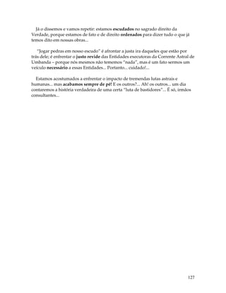 127
Já o dissemos e vamos repetir: estamos escudados no sagrado direito da
Verdade, porque estamos de fato e de direito ordenados para dizer tudo o que já
temos dito em nossas obras...
“Jogar pedras em nosso escudo” é afrontar a justa ira daqueles que estão por
trás dele; é enfrentar o justo revide das Entidades executoras da Corrente Astral de
Umbanda – porque nós mesmos não tememos “nada”, mas é um fato sermos um
veículo necessário a essas Entidades... Portanto... cuidado!...
Estamos acostumados a enfrentar o impacto de tremendas lutas astrais e
humanas... mas acabamos sempre de pé! E os outros?... Ah! os outros... um dia
contaremos a história verdadeira de uma certa “luta de bastidores”... É só, irmãos
consultantes...
 