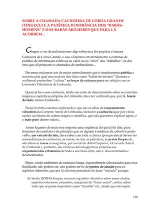 128
SOBRE A CHAMADA CACHOEIRA DE COROA GRANDE
(TINGUÇU) E A PATÉTICA IGNORÂNCIA DOS “BABÁS-
HOMENS” E DAS BABÁS-MULHERES QUE PARA LÁ
ACORREM...
Chegou a vez de esclarecermos algo sobre essa tão popular a famosa
Cachoeira de Coroa Grande, e isso o fazemos em atendimento a centenas de
pedidos de informações relativas ao valor ou ao “nível” dos “trabalhos” ou dos
ritos que ali praticam os chamados de umbandistas...
Devemos esclarecer aos de maior entendimento que é simplesmente patética a
maneira pela qual essa maioria dos ditos como “babás-de-terreiro” (homens e
mulheres) pretendem “cultuar” as forças da natureza pura em relação com as
Correntes Vibratórias de Umbanda.
Quem já foi a essa cachoeira, tendo um certo de discernimento sobre as correntes
mágicas e espiríticas próprias da Umbanda, deve ter verificado que, por lá, fazem
de tudo, menos Umbanda...
Nesse livrinho estamos explicando o que são os sítios de reajustamento
vibratório da Corrente Astral de Umbanda, inclusive a cachoeira (que por várias
razões ou fatores de ordem mágica e científica, que não queremos explicar agora, é
o mais puro dentre todos)...
Assim façamos de mais essa resposta uma seqüência do que já foi dito, para
frisarmos de imediato e de princípio que, se alguém é médium de caboclo e preto-
velho, um veículo de fato, deve saber com toda a clareza (porque eles já devem ter
ensinado) que as cachoeiras, as matas, os rios, as pedreiras, as praias limpas etc.,
são sítios ou zonas consagradas, por mercê do Astral Superior, à Corrente Astral
de Umbanda e, portanto, são núcleos eletromagnéticos próprios aos
reajustamentos vibratórios de toda a sua faixa-afim, isto é, dos encarnados e
desencarnados.
Então, sendo ambientes de natureza limpa, especialmente selecionados para essa
finalidade, não podem ser, não podem servir de pontos de atração para os
espíritos inferiores, que por lá não tem permissão de fazer “morada” porque:
A) Sendo ZONAS limpas, exercem repulsão vibratória sobre esses citados
espíritos inferiores, atrasados, marginais do “baixo astral”, enfim, sobre
tudo que se possa enquadrar como “kiumba” etc., desde que não sejam
 