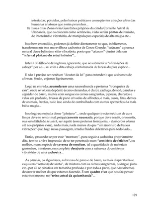 129
infestadas, poluídas, pelas baixas práticas e conseqüentes atrações afins das
humanas criaturas que assim procedem...
B) Essas ditas Zonas tem Guardiões próprios da citada Corrente Astral de
Umbanda, que os colocam como sentinelas, visto serem pontos de reunião,
de intercâmbio vibratório, de manipulações especiais de alta magia etc...
Isso bem entendido, podemos já definir diretamente no que, infelizmente,
transformaram essa maravilhosa cachoeira de Coroa Grande: “sujaram” a pureza
natural desse belíssimo sitio vibratório, posto que “criaram” dentro dela um
“infernal pântano do astral inferior”...
Infeliz do filho-de-fé ingênuo, ignorante, que se submeter a “afirmações de
cabeça” por ali... sai com a dita cabeça contaminada de larvas da pior espécie...
E não é preciso ser nenhum “doutor da lei” para entender o que acabamos de
afirmar. Senão, vejamos ligeiramente.
Logo na entrada, acumularam uma nauseabunda e pretensa “tronqueira de
exu”, onde se vê, em depósito (como oferendas, é claro), cachaça, dendê, panelas e
alguidar de barro, muitos com sangue ou carnes sangrentas, pipocas, charutos e
velas em profusão, bruxas de pano crivadas de alfinetes, e mais, ossos, fitas, dentes
de animais, farofas, tudo isso ainda de cambulhada com outros apetrechos da mais
baixa magia...
Isso logo na entrada desse “pântano”... onde qualquer irmão médium de aura
limpa deve se sentir mal, psiquicamente nauseado, porque deve sentir, pressentir,
sua sensibilidade acusará, ser aquilo (essa pretensa tronqueira, - clamorosa ofensa
até aos próprios exus), nada mais, nada menos do que “um monturo de baixas
vibrações” que, logo nessa passagem, irradia fluidos deletérios para todo lado...
Então, passando-se por esse “monturo”, para seguir a cachoeira propriamente
dita, tem-se a viva impressão de se ter penetrado num “cemitério de fetiches”, ou
melhor, numa espécie de caverna de omolum, tal a quantidade de materiais
grosseiros, inferiores, em completo desajuste com a natureza do ambiente
vibratório de uma cachoeira...
As panelas, os alguidares, as bruxas de pano e de barro, as mais disparatadas e
esquisitas “comidas de santo”, de mistura com as carnes sangrentas, o sangue puro
etc., por ali se constata em tamanha profusão e por toda a parte, que não sabemos
descrever melhor do que estamos fazendo. É um quadro vivo que nos faz pensar
estarmos mesmo no “reino astral da quiumbanda”...
 