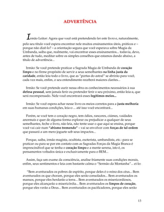 13
AADDVVEERRTTÊÊNNCCIIAA
Irmão Leitor: Agora que você está pretendendo ler este livro e, naturalmente,
pelo seu titulo você espera encontrar nele muitos ensinamentos úteis, práticos e –
porque não dizê-lo? – a orientação segura que você esperava sobre Magia da
Umbanda, saiba que, realmente, vai encontrar esses ensinamentos... todavia, deve,
antes de tudo, meditar sobre os simples conselhos que estamos dando abaixo, a
título de advertência...
Irmão: Se você pretende praticar a Sagrada Magia de Umbanda de coração
limpo e no firme propósito de servir a seus semelhantes na linha justa da
caridade, então leia todo o livro, que as “portas do astral” se abrirão para você,
cada vez mais, enfim, o seu entendimento receberá maiores clarões...
Irmão: Se você pretende aurir nessa obra os conhecimentos necessários à sua
defesa pessoal, sem jamais ferir ou pretender ferir o seu próximo, então leia-a, que
será recompensado. Nele você encontrará esses legítimos meios...
Irmão: Se você espera achar nesse livro os meios corretos para a justa melhoria
em suas humanas condições, leia-o ... até isso você encontrará...
Porém, se você tem o coração negro, tem ódios, rancores, ciúmes, vaidades
anormais e quer de alguma forma explorar ou prejudicar a qualquer de seus
semelhantes, feche o livro, não leia, não tente usar o que aqui se ensina, porque
você vai cair num “abismo tremendo” – vai se envolver com forças de tal ordem
que passará a um mero joguete sob seus impactos...
Porque, saiba, irmão magista, ocultista, esoterista, umbandista, etc.: para se
praticar ou para se por em contato com as Sagradas Forças da Magia Branca é
imprescindível que se tenha o coração limpo e a mente serena, isto é, os
pensamentos voltados única e exclusivamente para o BEM...
Assim, faça um exame da consciência, analise friamente suas condições morais,
enfim, seus sentimentos e leia com bastante calma o “Sermão da Montanha”... ei-lo:
“Bem aventurados os pobres de espírito, porque deles é o reino dos céus... Bem
aventurados os que choram, porque eles serão consolados... Bem aventurados os
mansos, porque eles herdarão a terra... Bem aventurados os misericordiosos,
porque eles alcançarão a misericórdia... Bem aventurados os limpos de coração,
porque eles verão a Deus... Bem aventurados os pacificadores, porque eles serão
 