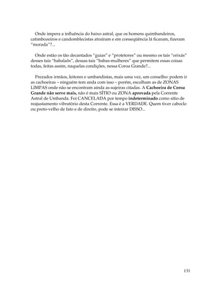 131
Onde impera a influência do baixo astral, que os homens quimbandeiros,
catimbozeiros e candomblecistas atraíram e em conseqüência lá ficaram, fizeram
“morada”?...
Onde estão os tão decantados “guias” e “protetores” ou mesmo os tais “orixás”
desses tais “babalaôs”, dessas tais “babas-mulheres” que permitem essas coisas
todas, feitas assim, naquelas condições, nessa Coroa Grande?...
Prezados irmãos, leitores e umbandistas, mais uma vez, um conselho: podem ir
as cachoeiras – ninguém tem anda com isso – porém, escolham as de ZONAS
LIMPAS onde não se encontram ainda as sujeiras citadas. A Cachoeira de Coroa
Grande não serve mais, não é mais SÍTIO ou ZONA aprovada pela Corrente
Astral de Umbanda. Foi CANCELADA por tempo indeterminado como sítio de
reajustamento vibratório desta Corrente. Essa é a VERDADE. Quem tiver caboclo
ou preto-velho de fato e de direito, pode se inteirar DISSO...
 