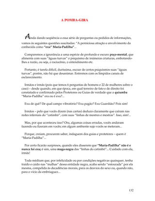 132
A POMBA-GIRA
Ainda dando seqüência a essa série de perguntas ou pedidos de informações,
vamos às seguintes questões suscitadas: “A perniciosa atração e envolvimento da
conhecida como “exu” Maria-Padilha”...
Comparemos a ignorância a uma espécie de profundo e escuro poço-mental, que
alimenta com suas “águas turvas” o psiquismo de inúmeras criaturas, embotando-
lhes a razão, ou seja, o raciocínio, o entendimento etc.
Portanto, é tarefa difícil, duríssima, escoar de certos psiquismos suas “águas
turvas”, porém, não há que desanimar. Entremos com os límpidos canais de
esclarecimento.
Irmãos e irmãs (pois que temos 6 perguntas de homens e 22 de mulheres sobre o
caso) – desde quando, em que época, em qual terreiro de fato e de direito foi
constatado e confirmado pelos Protetores ou Guias de verdade que a quiumba
“Maria-Padilha” era ou é exu?...
Exu de quê? De qual campo vibratório? Exu pagão? Exu Guardião? Pois sim!
Irmãos – pelo que vocês dizem (nas cartas) deduzo claramente que caíram nas
redes infernais do “catimbó”, com suas “linhas de mestres e mestras”. Isso, sim!...
Mas, por que aconteceu isso? Ora, algumas coisas erradas, vocês andaram
fazendo ou fizeram em vocês; em algum ambiente sujo vocês se meteram...
Porque, creiam, procurem saber, indaguem dos guias e protetores – quem é
“Maria-Padilha”...
Por certo ficarão surpresos, quando eles disserem que “Maria-Padilha” não é e
nunca foi exu; é sim, uma maga-negra das “linhas do catimbó”... Cuidado com ela,
irmãs!
Toda médium que, por infelicidade ou por condições negativas quaisquer, tenha
traído e caído nas “malhas” dessa entidade negra, acaba sendo “estourada” por ela
mesma, compelida às decadências morais, para os desvios do sexo ou, quando não,
para o vício da embriaguez...
 