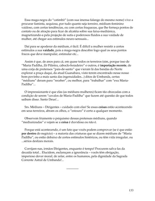 133
Essa maga-negra do “catimbó” (com sua imensa falange do mesmo nome) vive a
procurar faminta, sequiosa, por tudo quanto seja terreiro, médium-feminino
vaidoso, com certas tendências, ou com certas fraquezas, que lhe forneça pontos de
contato ou de atração para ficar de alcatéia sobre sua faixa-mediúnica,
magnetizando-a pela projeção de sutis e poderosos fluidos a sua vaidade de
mulher, até chegar aos estímulos neuro-sensuais...
Daí para se apoderar da médium, é fácil. É difícil a mulher resistir a certos
estímulos a sua vaidade, pois a maga-negra descobre logo qual os seus pontos
fracos que deve manipular, estimular etc...
Assim é que, de anos para cá, em quase todos os terreiros (sim, porque isso de
“Maria Padilha, Zé Pilintra, caboclo-boiadeiro” e outros, é importação recente, de
uma corja de pretensos “pais-de-santo” que vieram lá das bandas do Norte
explorar a praça daqui, da atual Guanabara, visto terem encontrado nesse nosso
bom povinho a mais santa das ingenuidades...) ditos de Umbanda, certas
“médiuns” deram para “receber”, ou melhor, para “trabalhar” com “exu Maria-
Padilha”...
O impressionante é que elas (as médiuns mulheres) ficam tão obcecadas com a
condição de serem “cavalos de Maria-Padilha” que fazem até questão de que todos
saibam disso. Santo Deus!...
Srs. Médiuns – Dirigentes – cuidado com elas! Se essas coisas estão acontecendo
em seus terreiros, abram os olhos, o “estouro” é certo a qualquer momento.
Observem friamente o psiquismo dessas pretensas médiuns, quando
“mediunizadas” e vejam se a coisa é duvidosa ou não é.
Porque está acontecendo, é um fato que vocês podem comprovar (se é que estão
por dentro do negócio) – a maioria das criaturas que se dizem médiuns de “Maria
Padilha”, ou estão debaixo de certos estímulos histéricos, ou têm vida irregular, ou
...sérios deslizes morais.
Corrijam-nas, irmãos Dirigentes, enquanto é tempo! Procurem salva-las da
decaída total... Elucidem, esclareçam a ignorância – vocês têm obrigação,
imperioso dever moral, de zelar, entre os humanos, pela dignidade da Sagrada
Corrente Astral de Umbanda!...
________
 