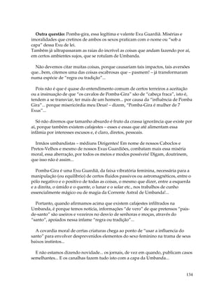134
Outra questão: Pomba-gira, essa legítima e valente Exu Guardiã. Misérias e
imoralidades que cretinos de ambos os sexos praticam com o nome ou “sob a
capa” dessa Exu de lei.
Também já ultrapassaram as raias do incrível as coisas que andam fazendo por aí,
em certos ambientes sujos, que se rotulam de Umbanda.
Não devemos citar muitas coisas, porque causariam tais impactos, tais aversões
que...bem, citemos uma das coisas escabrosas que – pasmem! – já transformaram
numa espécie de “regra ou tradição”...
Pois não é que é quase do entendimento comum de certos terreiros a aceitação
ou a insinuação de que “os cavalos de Pomba-Gira” são de “cabeça fraca”, isto é,
tendem a se transviar, ter mais de um homem... por causa da “influência de Pomba
Gira”... porque misericórdia meu Deus! – dizem, “Pomba-Gira é mulher de 7
Exus”...
Só não diremos que tamanho absurdo é fruto da crassa ignorância que existe por
aí, porque também existem cafajestes – esses e essas que até alimentam essa
infâmia por interesses escusos e, é claro, diretos, pessoais.
Irmãos umbandistas – médiuns Dirigentes! Em nome de nossos Caboclos e
Pretos-Velhos e mesmo de nossos Exus Guardiões, combatam mais essa miséria
moral, essa aberração, por todos os meios e modos possíveis! Digam, doutrinem,
que isso não é assim...
Pomba-Gira é uma Exu Guardiã, da faixa vibratória feminina, necessária para a
manipulação (ou equilíbrio) de certos fluidos passivos ou astromagnéticos, entre o
pólo negativo e o positivo de todas as coisas, o mesmo que dizer, entre a esquerda
e a direita, o úmido e o quente, o lunar e o solar etc., nos trabalhos de cunho
essencialmente mágico ou de magia da Corrente Astral de Umbanda!...
Portanto, quando afirmamos acima que existem cafajestes infiltrados na
Umbanda, é porque temos notícia, informações “de vero” de que pretensos “pais-
de-santo” são useiros e vezeiros no desvio de senhoras e moças, através do
“santo”, apoiados nessa infame “regra ou tradição”...
A covardia moral de certas criaturas chega ao ponto de “usar a influencia do
santo” para envolver desprevenidos elementos do sexo feminino na trama de seus
baixos instintos...
E não estamos dizendo novidade... os jornais, de vez em quando, publicam casos
semelhantes... E os canalhas fazem tudo isto com a capa da Umbanda...
 
