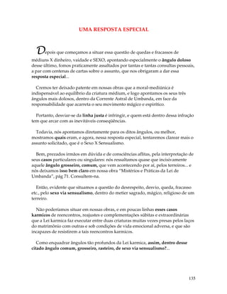 135
UMA RESPOSTA ESPECIAL
Depois que começamos a situar essa questão de quedas e fracassos de
médiuns X dinheiro, vaidade e SEXO, apontando especialmente o ângulo doloso
desse último, fomos praticamente assaltados por tantas e tantas consultas pessoais,
a par com centenas de cartas sobre o assunto, que nos obrigaram a dar essa
resposta especial...
Cremos ter deixado patente em nossas obras que a moral-mediúnica é
indispensável ao equilíbrio da criatura médium, e logo apontamos os seus três
ângulos mais dolosos, dentro da Corrente Astral de Umbanda, em face da
responsabilidade que acarreta o seu movimento mágico e espirítico.
Portanto, desviar-se da linha justa é infringir, e quem está dentro dessa infração
tem que arcar com as inevitáveis conseqüências.
Todavia, nós apontamos diretamente para os ditos ângulos, ou melhor,
mostramos quais eram, e agora, nessa resposta especial, tentaremos clarear mais o
assunto solicitado, que é o Sexo X Sensualismo.
Bem, prezados irmãos em dúvida e de consciências aflitas, pela interpretação de
seus casos particulares ou singulares: nós ressaltamos quase que incisivamente
aquele ângulo grosseiro, comum, que vem acontecendo por aí, pelos terreiros... e
nós deixamos isso bem claro em nossa obra “Mistérios e Práticas da Lei de
Umbanda”, pág 71. Consultem-na.
Então, evidente que situamos a questão do desrespeito, desvio, queda, fracasso
etc., pelo sexo via sensualismo, dentro do metier sagrado, mágico, religioso de um
terreiro.
Não poderíamos situar em nossas obras, e em poucas linhas esses casos
karmicos de reencontros, reajustes e complementações súbitas e extraordinárias
que a Lei karmica faz executar entre duas criaturas muitas vezes presas pelos laços
do matrimônio com outras e sob condições de vida emocional adversa, e que são
incapazes de resistirem a tais reencontros karmicos.
Como enquadrar ângulos tão profundos da Lei karmica, assim, dentro desse
citado ângulo comum, grosseiro, rasteiro, de sexo via sensualismo?...
 
