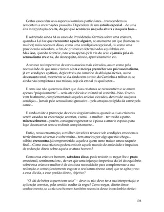 136
Certos casos têm seus aspectos karmicos particulares... transcendem ou
remontam a encarnações passadas. Dependem de um estudo especial... de uma
alta interpretação oculta, do por que aconteceu naquela altura e naquela hora...
E sobretudo ainda há os casos de Providência Karmica sobre uma criatura,
quando a Lei faz que reencontre aquele alguém, no momento em que (homem ou
mulher) mais necessita disso, como uma condição excepcional, ou como uma
providencia salvadora, a fim de promover determinados equilíbrios etc.
Mas isso, quando acontece, não vem apenas pela via do sexo e jamais pela do
sensualismo cru e nu, do desrespeito, desvio, aproveitamento etc.
Acontece no imperativo de certos anseios mais elevados, assim como pela
necessidade de que uma criatura sinta e mereça preencher seu psicossomatismo,
já em condições apáticas, deploráveis, no caminho da diluição afetiva, ou no
desencanto total, mormente se ela ainda tem o resto do Caminho a trilhar ou se
ainda não completou a sua missão, seja ela em tal ou qual setor...
E com isso não queremos dizer que duas criaturas se reencontrem e se amem
apenas “psiquicamente”... seria até ridículo e infantil tal conceito...Não. O sexo
vem fatalmente, complementando aqueles anseios elevados, dentro de sua justa
condição... Jamais pelo sensualismo grosseiro – pela atração estúpida da carne pela
carne...
E ainda existe a promoção de casos singularíssimos, quando a duas criaturas
serem casadas na encarnação anterior, e uma – a mulher – ter traído a parte,
miseravelmente... porém, consegue regenerar-se e passa a amar o esposo, para
logo desencarnar sem se redimir completamente...
Então, nessa encarnação, a mulher devedora renasce sob condições emocionais
terrivelmente adversas e sofre muito... tem anseios por algo que não chega...
súbito, reencontra, já comprometido, aquele a quem tanto traiu e amou naquele
final... Como essa criatura poderá resistir aquele mundo de ansiedade e impulsos
de redenção direta sobre aquela criatura homem?
Como essa criatura-homem, sabedora disso, pode resistir ou negar-lhe o prato
emocional, sentimental etc., de vez que uma injunção imperiosa da lei do equilíbrio
sobre essa criatura-mulher é de absoluta necessidade para complementar a sua
redenção, e conseqüentemente esgotar o seu karma (nesse caso) que se agita preso
a essa dívida, a esse perdão direto, objetivo?
“O dai de beber a quem tem sede” – deve ou não deve ter a sua interpretação e
aplicação corretas, pelo sentido oculto da regra? Como negar, diante desse
conhecimento, se a criatura-homem também necessita desse intercâmbio efetivo
 