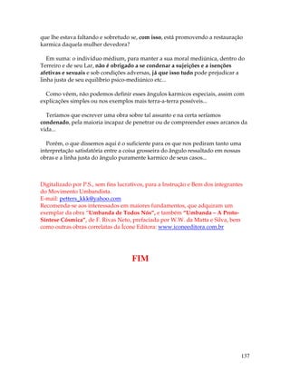 137
que lhe estava faltando e sobretudo se, com isso, está promovendo a restauração
karmica daquela mulher devedora?
Em suma: o indivíduo médium, para manter a sua moral mediúnica, dentro do
Terreiro e de seu Lar, não é obrigado a se condenar a sujeições e a isenções
afetivas e sexuais e sob condições adversas, já que isso tudo pode prejudicar a
linha justa de seu equilíbrio psico-mediúnico etc...
Como vêem, não podemos definir esses ângulos karmicos especiais, assim com
explicações simples ou nos exemplos mais terra-a-terra possíveis...
Teríamos que escrever uma obra sobre tal assunto e na certa seríamos
condenado, pela maioria incapaz de penetrar ou de compreender esses arcanos da
vida...
Porém, o que dissemos aqui é o suficiente para os que nos pediram tanto uma
interpretação satisfatória entre a coisa grosseira do ângulo ressaltado em nossas
obras e a linha justa do ângulo puramente karmico de seus casos...
Digitalizado por P.S., sem fins lucrativos, para a Instrução e Bem dos integrantes
do Movimento Umbandista.
E-mail: petters_kkk@yahoo.com
Recomenda-se aos interessados em maiores fundamentos, que adquiram um
exemplar da obra “Umbanda de Todos Nós”, e também “Umbanda – A Proto-
Síntese Cósmica”, de F. Rivas Neto, prefaciada por W.W. da Matta e Silva, bem
como outras obras correlatas da Ícone Editora: www.iconeeditora.com.br
FIM
 