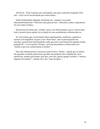 16
Ah! Já sei... Você é apenas um acomodado, não quer contrariar ninguém, Pois
sim – você vai ser incomodado por outros lados...
Irmão Umbandista, Magista, Esoterista etc.: cumpra a sua parte
desassombradamente ! Você tem uma gota de luz!... Derrame-a sobre a ignorância
de seus outros irmãos...
Desencarne levando esse “crédito” para a sua ficha karmica, que é o de ter feito
todo o possível para ajudar na evolução de seus semelhantes, esclarecendo-os.
Se você é desse que vivem lendo obras espiritualistas, esotéricas, espíritas e
mesmo os Evangelhos, só para o seu “bem-estar”, não se preocupando em
elucidar, quando tem oportunidade, saiba que isso é uma forma de egoísmo muito
prejudicial... a você mesmo. Porque, você não desconhece o efeito dessa Lei:
“dando é que nos credenciamos a receber”...
Sim, não adianta pensar e procurar uma evasiva. Atente: - aquele que se inteira
das grandes verdades pelas luzes que lhes são próprias deve espalhá-las, deve
reparti-las, sempre que puder, sem que, com isso, queira apagar sozinho a “imensa
fogueira do mundo”... porém, dê o seu “copo de água”...
 