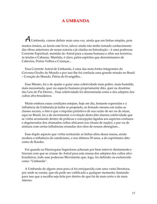 17
AA UUMMBBAANNDDAA
AUmbanda, vamos definir mais uma vez, ainda que em linhas simples, pois
muitos irmãos, ao lerem este livro, talvez ainda não tenho tomado conhecimento
das obras anteriores de nossa autoria e já citadas na Introdução – é uma poderosa
Corrente Espiritual, mantida do Astral para a massa humana e afim aos terreiros,
às tendas e Cabanas. Mantida, é claro, pelos espíritos que denominamos de
Caboclos, Pretos Velhos e Crianças...
Essa Corrente Astral de Umbanda, é uma das mais fortes integrantes do
Governo Oculto do Mundo e por isso lhe foi confiada uma grande missão no Brasil
– Coração do Mundo, Pátria do Evangelho...
Essa Missão, foi a de ajudar e guiar uma coletividade mais pobre, mais humilde,
mais necessitada, quer no aspecto humano propriamente dito, quer na doutrina
das Leis do Pai Eterno... Essa coletividade foi denominada como a dos adeptos dos
cultos afro-brasileiros.
Muito embora essas condições estejam, hoje em dia, bastante superadas e a
influência da Umbanda já tenha se projetado, se firmado mesmo em todas as
classes sociais, o fato é que o impulso primitivo de sua razão de ser ou de atuar,
aqui no Brasil, foi a de incrementar a evolução desta dita imensa coletividade que
se vinha arrastando dentro de práticas e concepções ligadas aos aspectos confusos
e degenerados dos chamados cultos africanos (ou rituais de nação), a par ou de
mistura com certas influências oriundas dos ritos de nossos aborígines...
Esse duplo aspecto que vinha norteando as linhas afins dessa massa, ainda
recebeu a influência do catolicismo, e nos últimos 50 anos, a do espiritismo dito
como de Kardec.
Foi quando as Hierarquias Superiores acharam por bem intervir diretamente e
fizeram com que se criasse do Astral para esta massa dos adeptos dos cultos afro-
brasileiros, todo esse poderoso Movimento que, logo, foi definido ou esclarecido
como “Umbanda”.
A Umbanda de alguns anos para cá foi enriquecida com uma vasta literatura,
por onde se consta, que ela pode ser codificada a qualquer momento, bastando
para isso que a escolha seja feita por dentro do que há de mais certo e de mais
interno.
 