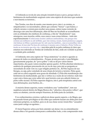 18
A Umbanda se revela de uma atração irresistível para o povo, porque nela os
fenômenos da mediunidade surgiram como uma espécie de alavanca que sustenta
e movimenta os terreiros...
Nas Tendas, nos dias de sessão, esse mesmo povo, isto é, os crentes, os
simpatizantes e os necessitados, sabem que costuma “baixar” o pai fulano, o
caboclo sicrano e correm para receber seus passes, entrar numa corrente de
descarga com uma boa defumação, além de lhes ser facultado se aconselharem
com as entidades dos médiuns de confiança, a fim de “desabafarem” suas
amarguras, suas mazelas, enfim, seus casos e suas coisas íntimas... tudo isto
espontaneamente (Conhecemos muitos católicos-umbandistas, sim porque eles
existem aos milhares ou até milhões, que vão à missa, rezam, fazem promessa e pagam,
vão batizar os filhos e parentes por lá e até casa-los também... mas se aconselhar, isto é,
confessar, lá isso não! Na hora de confessar é mesmo com o Caboclo e Preto Velho na
tenda ou no terreiro que eles vão...) movidos pela fé ou pela confiança (é claro que
estamos nos referindo as Tendas de Umbanda de fato, onde em verdade se pratica
a caridade pela caridade).
A Umbanda, tem uma espécie de “força misteriosa” no atrair e agradar as
pessoas de todos os entendimentos... Porque, já esta provado, é uma Religião
genuinamente popular, do “povo pobre” e isto se dá por vários fatores
importantes, dos quais vamos ressaltar apenas quatro: A) Pela absoluta tolerância e
ausência de qualquer preconceito de cor ou de raça, pois não se pergunta ao
necessitado de onde vem ou a que religião pertence etc., B) Pela riqueza de sua
liturgia, ou seja, pela variedade de seus rituais de terreiro a terreiro. Pelos quais
cada um se coloca segundo seus graus de afinidade. C) Pela dita manifestação dos
fenômenos da mediunidade, que são o vértice ou a razão de ser exterior, tudo isso
a par com a fama que corre sobre tal e qual terreiro com seu caboclo fulano ou
preto velho sicrano. D) Pelos aspectos mágicos, isto é, pela terapêutica astral com
suas defumações, seus banhos, etc...
A maioria desses aspectos, numa verdadeira casa “umbandista”, tem sua
seqüência natural dentro da Magia Branca dos “caboclos e dos pretos velhos”, que
nunca se afastam, convém sempre frisarmos, da linha justa da caridade...
E os conhecimentos corretos e aplicáveis desse quarto aspecto, o da Magia, que
no passado foram privilégios só das elites que somente faziam uso deles para seus
interesses próprios, ou melhor, para os de sua classe social, foram-lhes “cassados”
como justo castigo ao egoísmo...
O Astral Superior achou por bem estender um denso véu no entendimento
dessas elites e foi quando começaram a embaralhar tudo, a não compreender mais
 