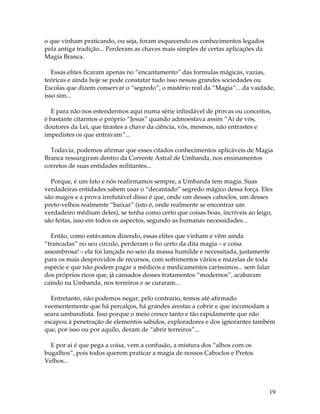 19
o que vinham praticando, ou seja, foram esquecendo os conhecimentos legados
pela antiga tradição... Perderam as chaves mais simples de certas aplicações da
Magia Branca.
Essas elites ficaram apenas no “encantamento” das formulas mágicas, vazias,
teóricas e ainda hoje se pode constatar tudo isso nessas grandes sociedades ou
Escolas que dizem conservar o “segredo”, o mistério real da “Magia”... da vaidade,
isso sim...
E para não nos estendermos aqui numa série infindável de provas ou conceitos,
é bastante citarmos o próprio “Jesus” quando admoestava assim “Ai de vós,
doutores da Lei, que tirastes a chave da ciência, vós, mesmos, não entrastes e
impedistes os que entravam”...
Todavia, podemos afirmar que esses citados conhecimentos aplicáveis de Magia
Branca ressurgiram dentro da Corrente Astral de Umbanda, nos ensinamentos
corretos de suas entidades militantes...
Porque, é um fato e nós reafirmamos sempre, a Umbanda tem magia. Suas
verdadeiras entidades sabem usar o “decantado” segredo mágico dessa força. Eles
são magos e a prova irrefutável disso é que, onde um desses caboclos, um desses
preto-velhos realmente “baixar” (isto é, onde realmente se encontrar um
verdadeiro médium deles), se tenha como certo que coisas boas, incríveis ao leigo,
são feitas, isso em todos os aspectos, segundo as humanas necessidades...
Então, como estávamos dizendo, essas elites que vinham e vêm ainda
“trancadas” no seu circulo, perderam o fio certo da dita magia – e coisa
assombrosa! – ela foi lançada no seio da massa humilde e necessitada, justamente
para os mais desprovidos de recursos, com sofrimentos vários e mazelas de toda
espécie e que não podem pagar a médicos e medicamentos caríssimos... sem falar
dos próprios ricos que, já cansados desses tratamentos “modernos”, acabaram
caindo na Umbanda, nos terreiros e se curaram...
Entretanto, não podemos negar, pelo contrario, temos até afirmado
veementemente que há percalços, há grandes arestas a cobrir e que incomodam a
seara umbandista. Isso porque o meio cresce tanto e tão rapidamente que não
escapou à penetração de elementos sabidos, exploradores e dos ignorantes também
que, por isso ou por aquilo, deram de “abrir terreiros”...
E por ai é que pega a coisa, vem a confusão, a mistura dos “alhos com os
bugalhos”, pois todos querem praticar a magia de nossos Caboclos e Pretos
Velhos...
 